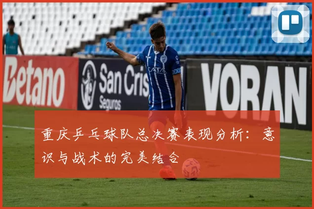 重庆乒乓球队总决赛表现分析：意识与战术的完美结合