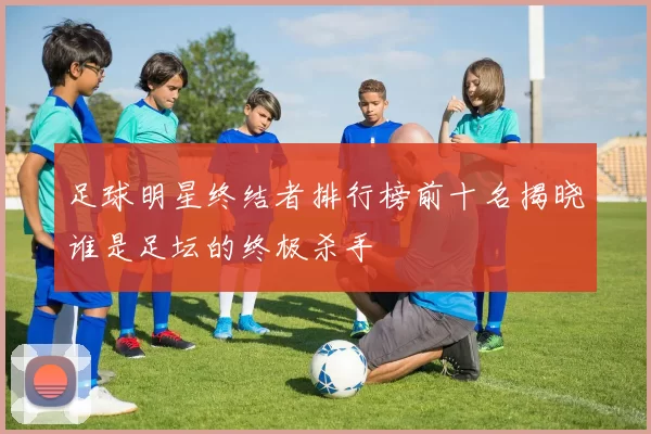 足球明星终结者排行榜前十名揭晓谁是足坛的终极杀手