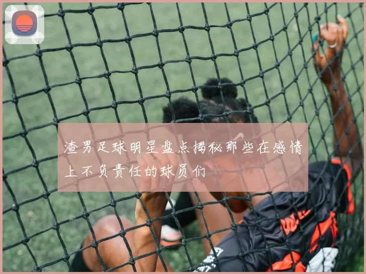 渣男足球明星盘点揭秘那些在感情上不负责任的球员们