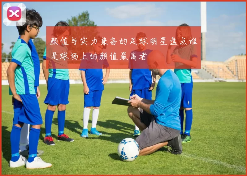 颜值与实力兼备的足球明星盘点谁是球场上的颜值最高者