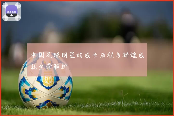 中国足球明星的成长历程与辉煌成就全景解析