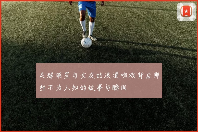 足球明星与女友的浪漫吻戏背后那些不为人知的故事与瞬间