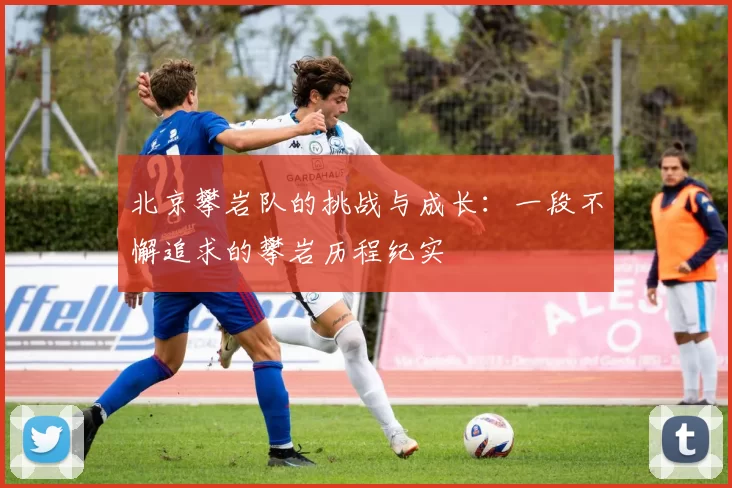 北京攀岩队的挑战与成长：一段不懈追求的攀岩历程纪实