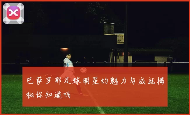 巴萨罗那足球明星的魅力与成就揭秘你知道吗