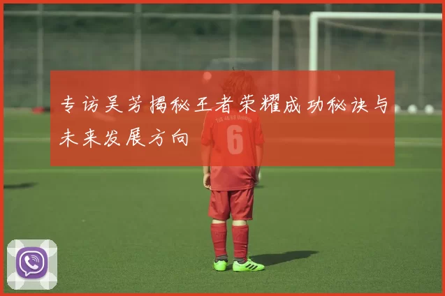 专访吴芳揭秘王者荣耀成功秘诀与未来发展方向
