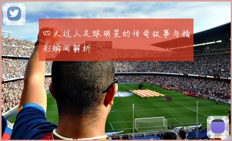四大过人足球明星的传奇故事与精彩瞬间解析