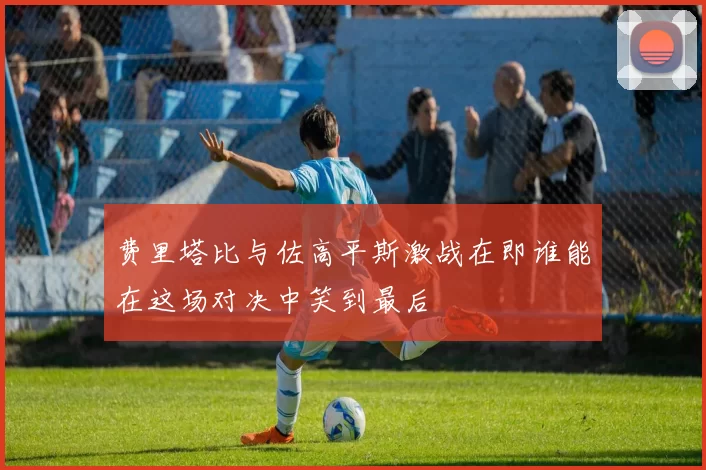 费里塔比与佐高平斯激战在即谁能在这场对决中笑到最后