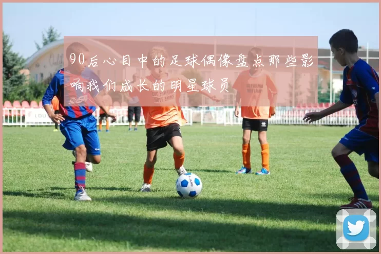 90后心目中的足球偶像盘点那些影响我们成长的明星球员