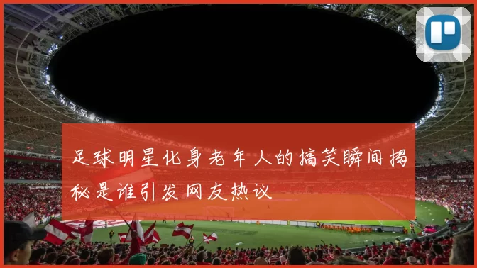 足球明星化身老年人的搞笑瞬间揭秘是谁引发网友热议