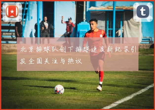 北京排球队创下排球速度新纪录引发全国关注与热议