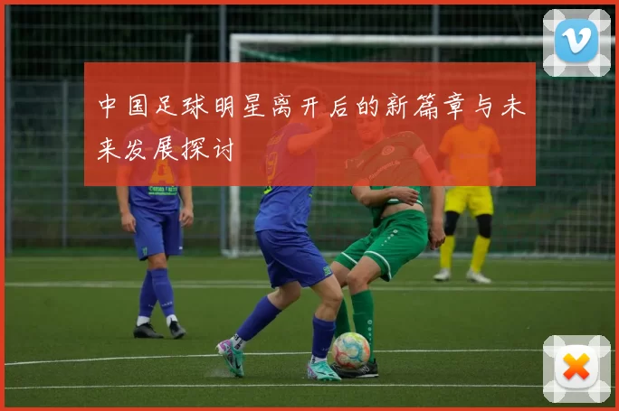 中国足球明星离开后的新篇章与未来发展探讨