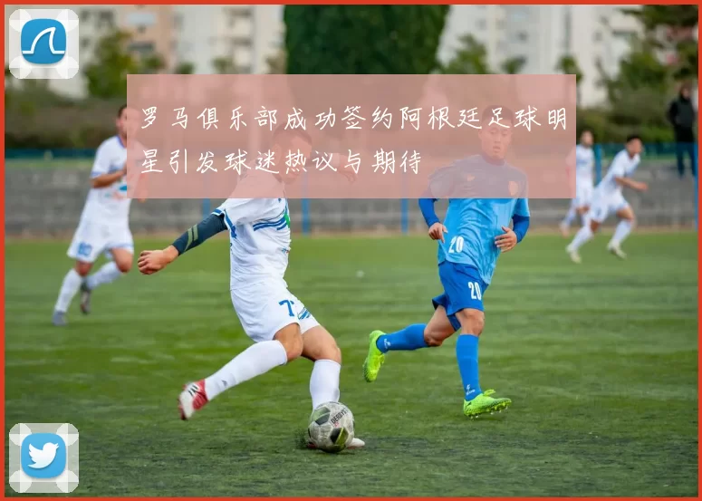 罗马俱乐部成功签约阿根廷足球明星引发球迷热议与期待