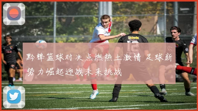 黔锋篮球对决点燃热土激情 足球新势力崛起迎战未来挑战