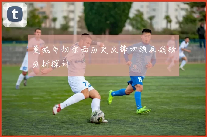 曼城与切尔西历史交锋回顾及战绩分析探讨