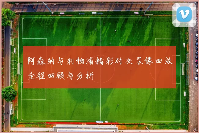 阿森纳与利物浦精彩对决录像回放全程回顾与分析