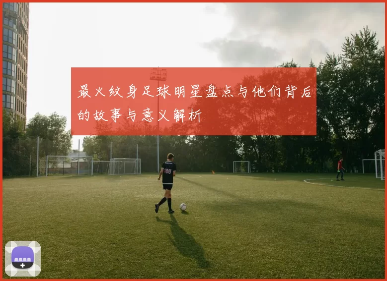 最火纹身足球明星盘点与他们背后的故事与意义解析