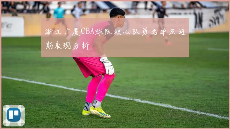 浙江广厦CBA球队核心队员名单及近期表现分析