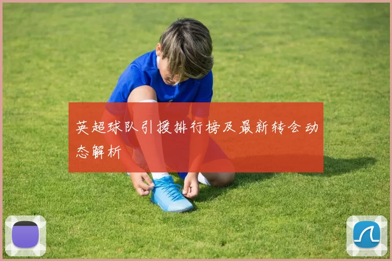 英超球队引援排行榜及最新转会动态解析
