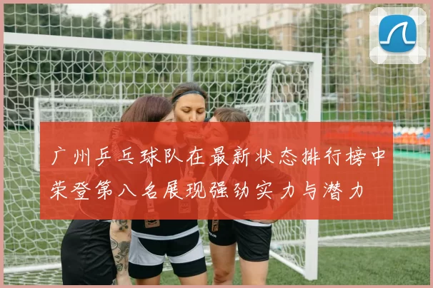 广州乒乓球队在最新状态排行榜中荣登第八名展现强劲实力与潜力