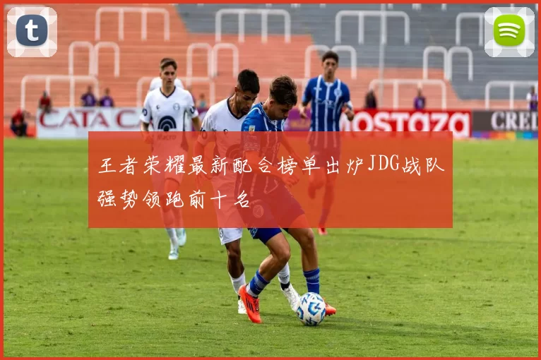 王者荣耀最新配合榜单出炉JDG战队强势领跑前十名