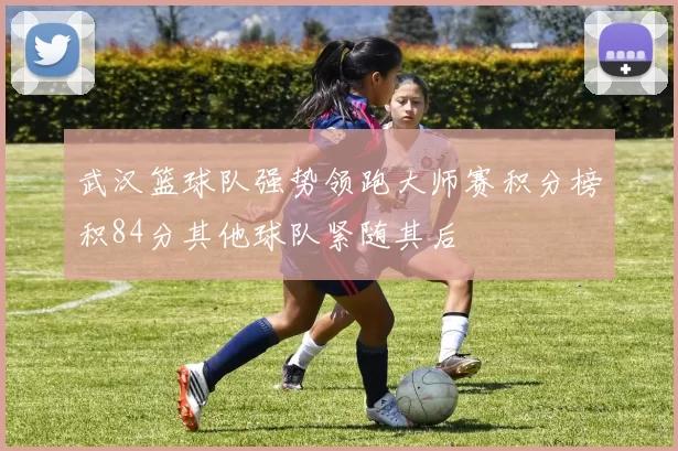 武汉篮球队强势领跑大师赛积分榜积84分其他球队紧随其后