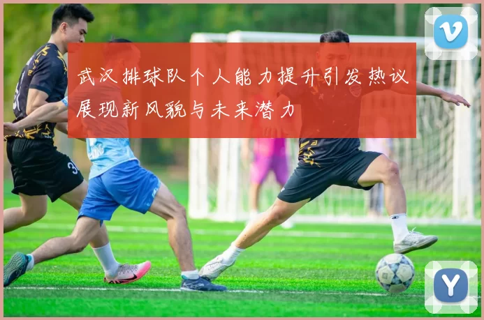 武汉排球队个人能力提升引发热议展现新风貌与未来潜力
