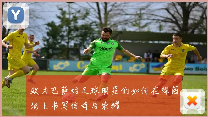 效力巴萨的足球明星们如何在绿茵场上书写传奇与荣耀