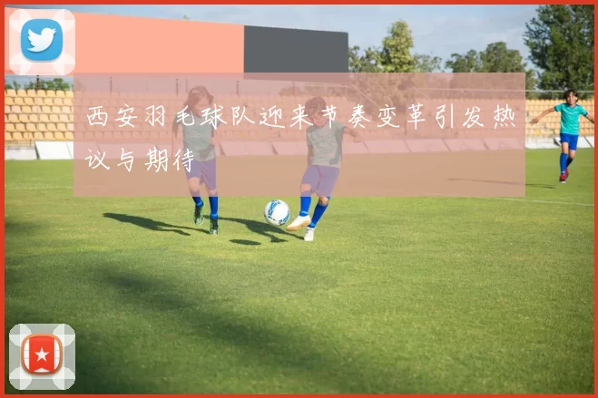 西安羽毛球队迎来节奏变革引发热议与期待