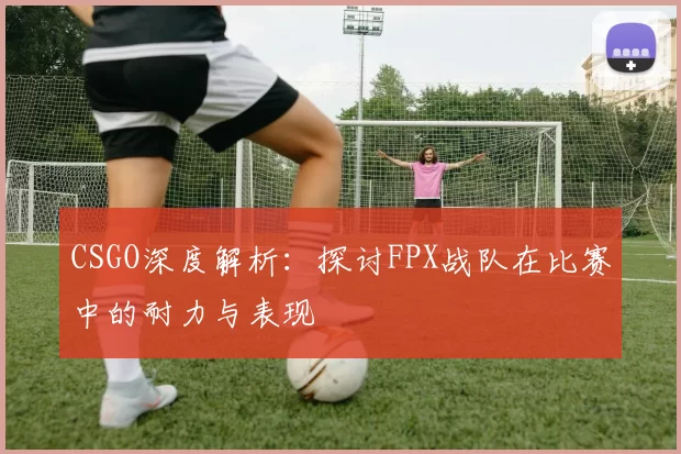 CSGO深度解析：探讨FPX战队在比赛中的耐力与表现