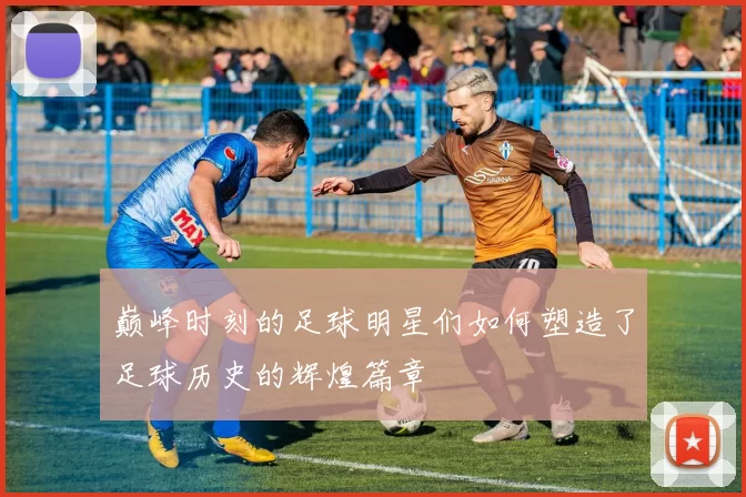 巅峰时刻的足球明星们如何塑造了足球历史的辉煌篇章
