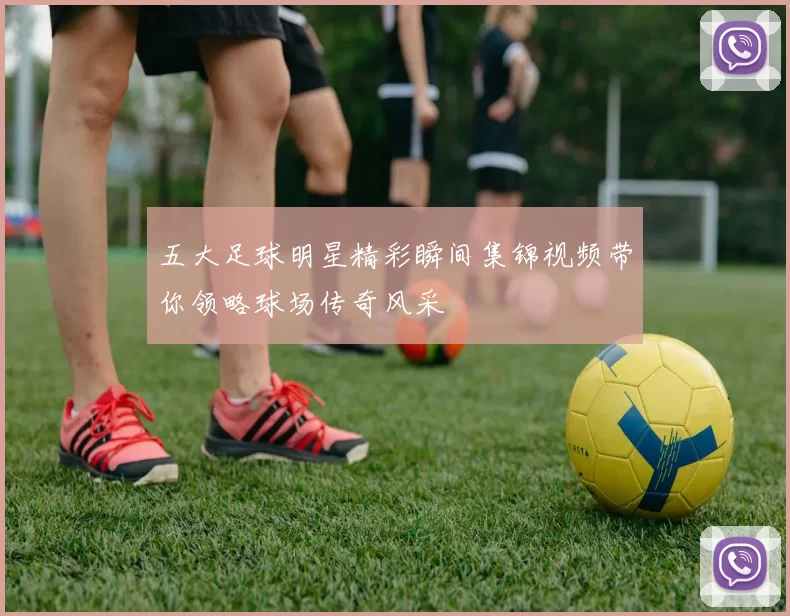 五大足球明星精彩瞬间集锦视频带你领略球场传奇风采