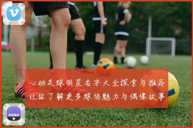 心动足球明星名字大全探索与推荐让你了解更多球场魅力与偶像故事