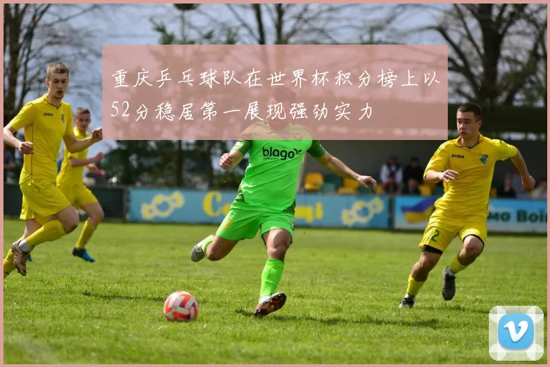重庆乒乓球队在世界杯积分榜上以52分稳居第一展现强劲实力