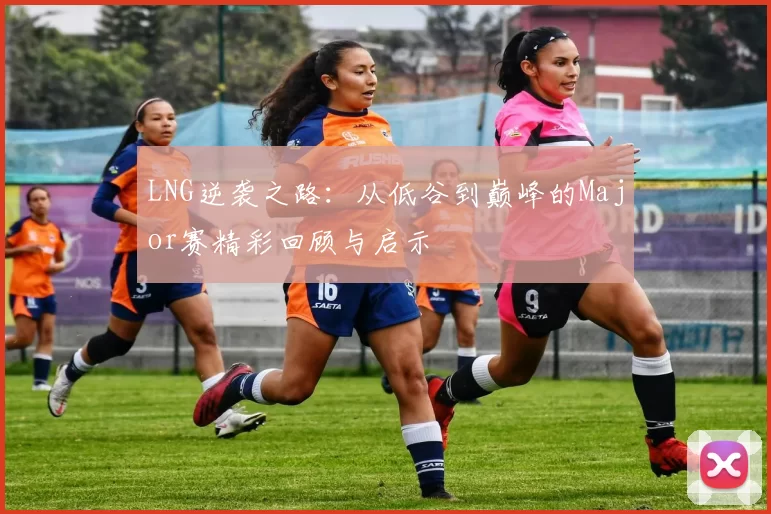 LNG逆袭之路：从低谷到巅峰的Major赛精彩回顾与启示