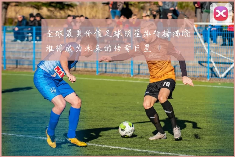 全球最具价值足球明星排行榜揭晓谁将成为未来的传奇巨星