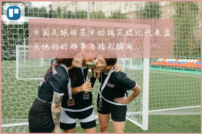 中国足球明星中的搞笑逗比代表盘点他们的趣事与精彩瞬间