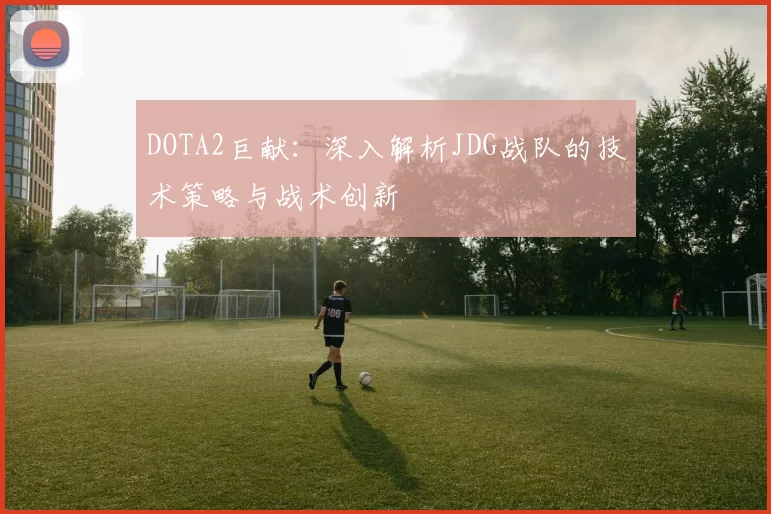DOTA2巨献：深入解析JDG战队的技术策略与战术创新