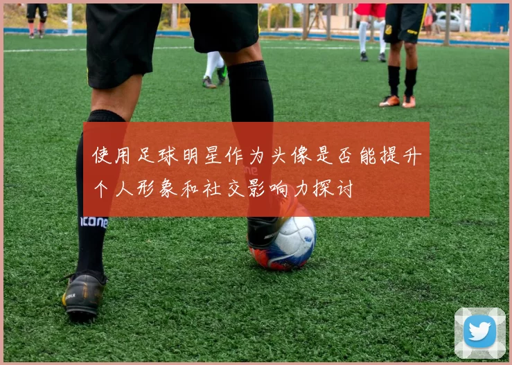 使用足球明星作为头像是否能提升个人形象和社交影响力探讨