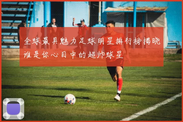 全球最具魅力足球明星排行榜揭晓谁是你心目中的超帅球星