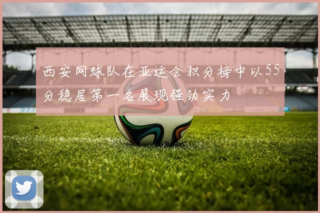 西安网球队在亚运会积分榜中以55分稳居第一名展现强劲实力