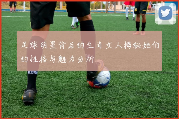 足球明星背后的生肖女人揭秘她们的性格与魅力分析