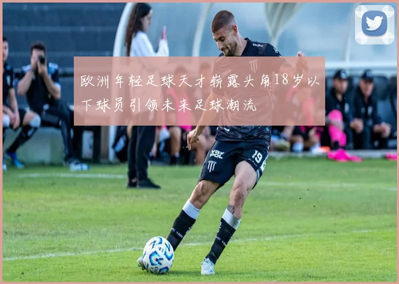 欧洲年轻足球天才崭露头角18岁以下球员引领未来足球潮流