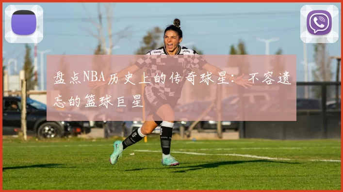 盘点NBA历史上的传奇球星：不容遗忘的篮球巨星