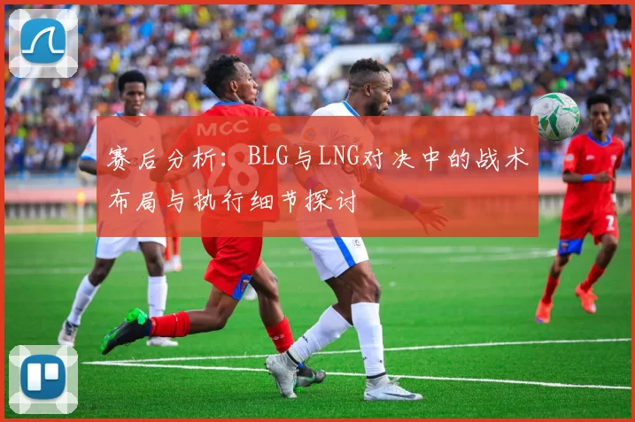 赛后分析：BLG与LNG对决中的战术布局与执行细节探讨