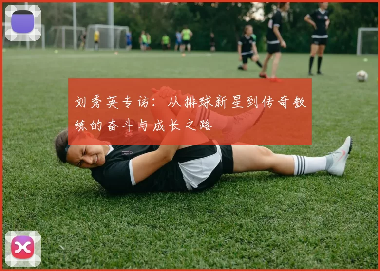 刘秀英专访：从排球新星到传奇教练的奋斗与成长之路