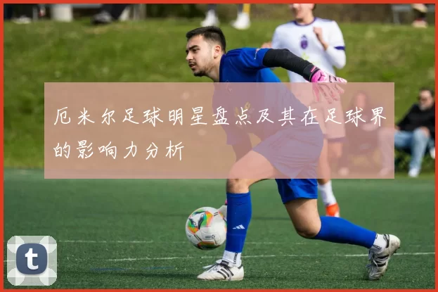 厄米尔足球明星盘点及其在足球界的影响力分析