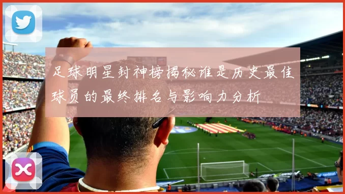 足球明星封神榜揭秘谁是历史最佳球员的最终排名与影响力分析