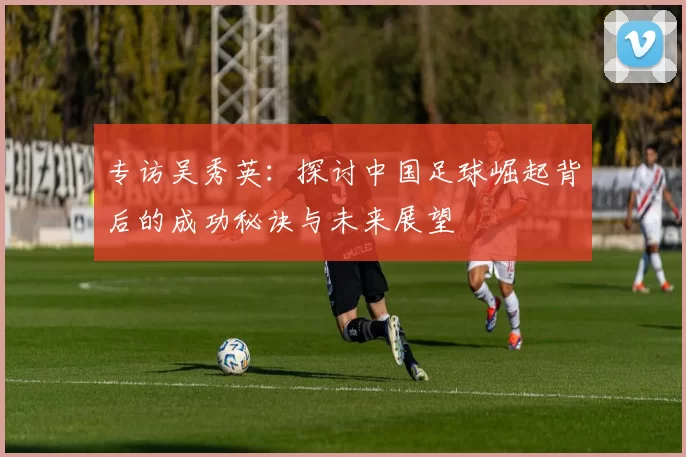 专访吴秀英：探讨中国足球崛起背后的成功秘诀与未来展望