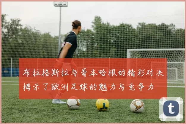 布拉格斯拉与哥本哈根的精彩对决揭示了欧洲足球的魅力与竞争力