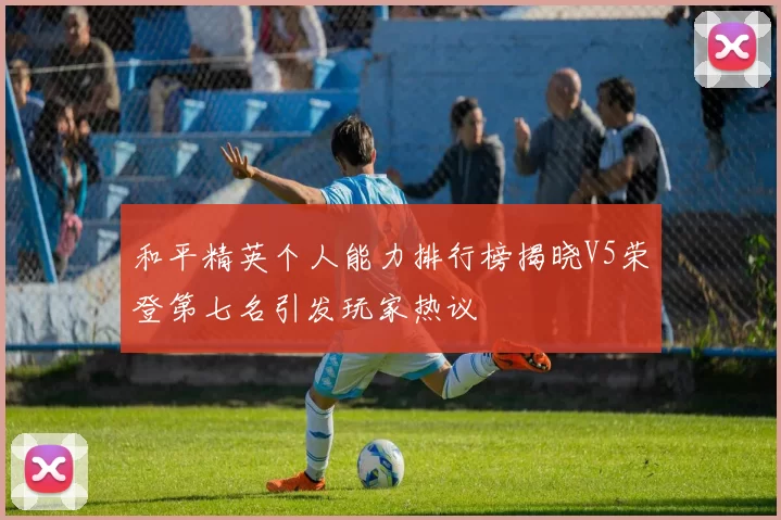 和平精英个人能力排行榜揭晓V5荣登第七名引发玩家热议